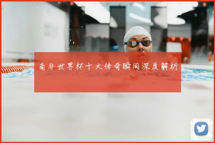 南非世界杯十大传奇瞬间深度解析