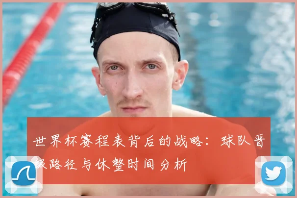 世界杯赛程表背后的战略：球队晋级路径与休整时间分析