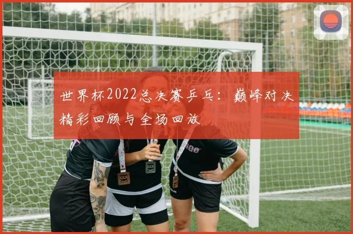 世界杯2022总决赛乒乓:巅峰对决精彩回顾与全场回放