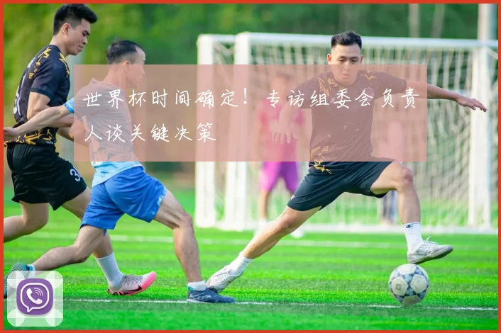 世界杯时间确定！专访组委会负责人谈关键决策