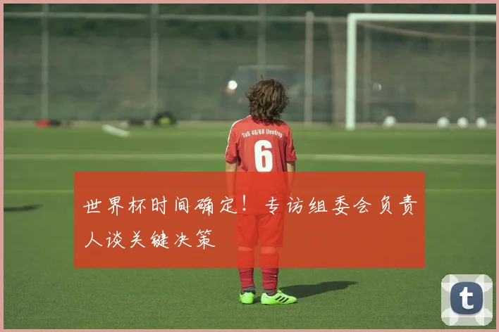 世界杯时间确定!专访组委会负责人谈关键决策