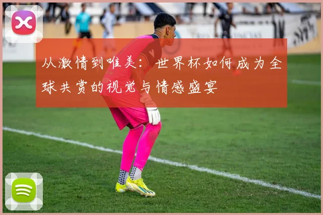 从激情到唯美：世界杯如何成为全球共赏的视觉与情感盛宴