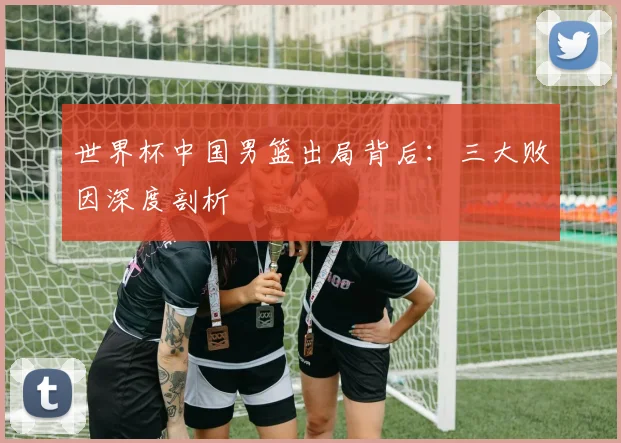 世界杯中国男篮出局背后：三大败因深度剖析